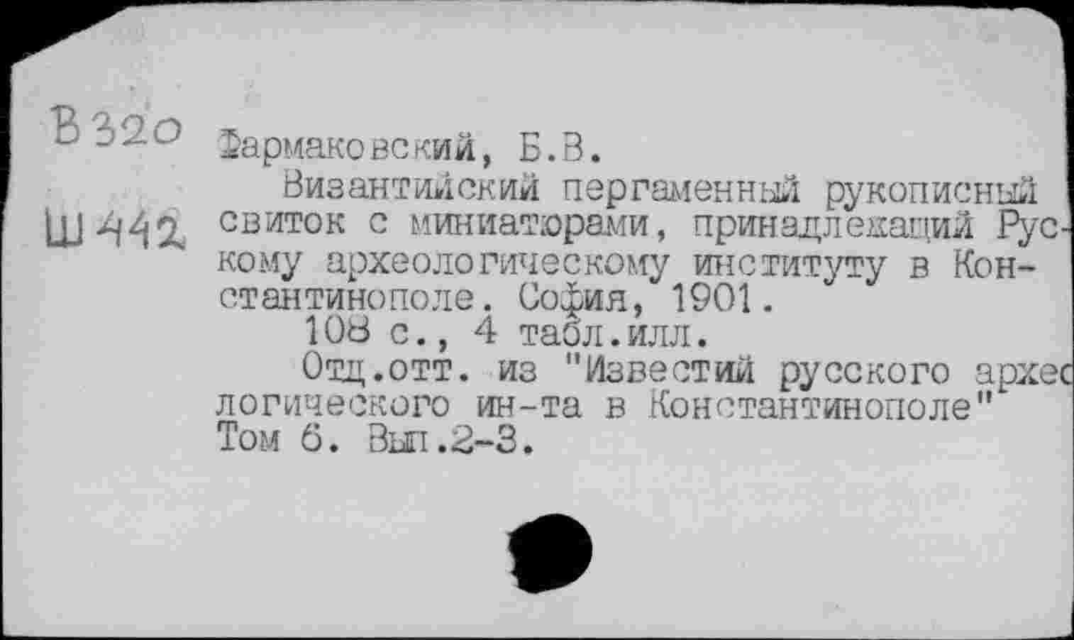 ﻿В 320 Фармаковский, Б.В.	I
Византийский пергаменный рукописный I свиток с миниатюрами, принадлежащий Рус-кому археологическому институту в Константинополе. София, 1901.
108 с., 4 табл.илл.
Отц.отт. из "Известий русского архес логического ин-та в Константинополе" Том б. Вш.2-3.